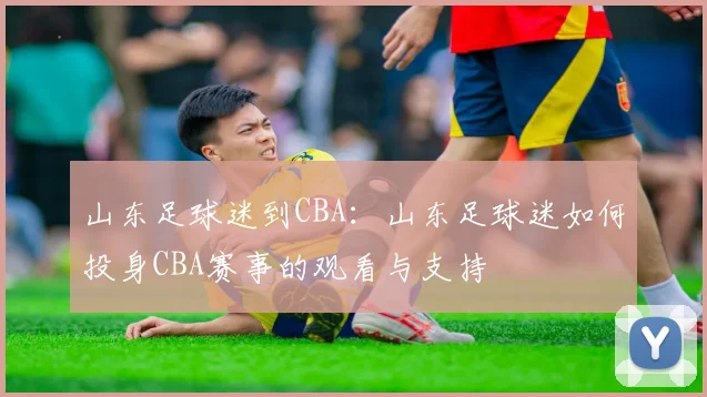 山东足球迷到CBA：山东足球迷如何投身CBA赛事的观看与支持
