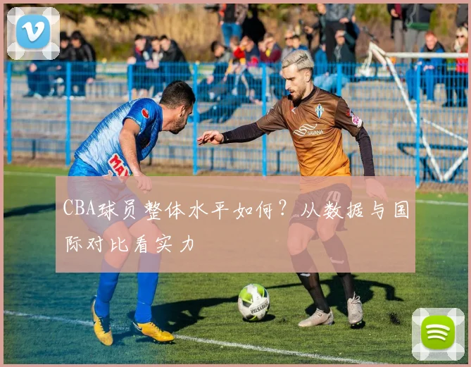 CBA球员整体水平如何？从数据与国际对比看实力