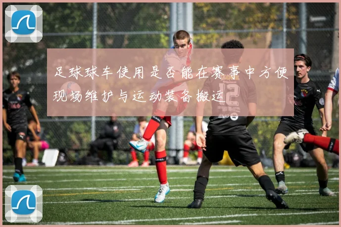 足球球车使用是否能在赛事中方便现场维护与运动装备搬运