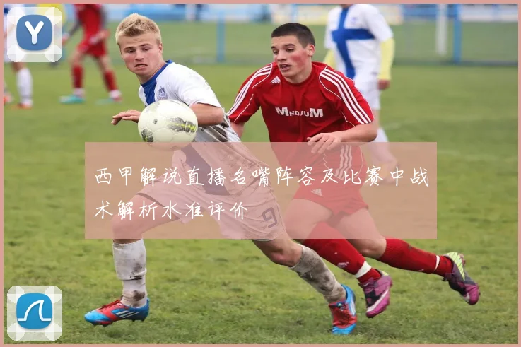 西甲解说直播名嘴阵容及比赛中战术解析水准评价